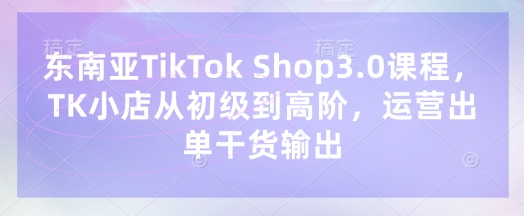 东南亚TikTok Shop3.0课程,TK小店从初级到高阶,运营出单干货输出-寻风互联